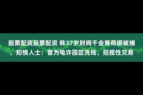 股票配资股票配资 韩37岁财阀千金黄荷娜被捕，知情人士：曾为电诈园区洗钱、招揽性交易