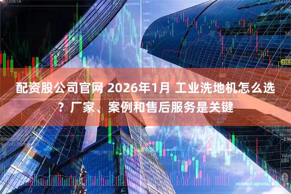 配资股公司官网 2026年1月 工业洗地机怎么选？厂家、案例和售后服务是关键