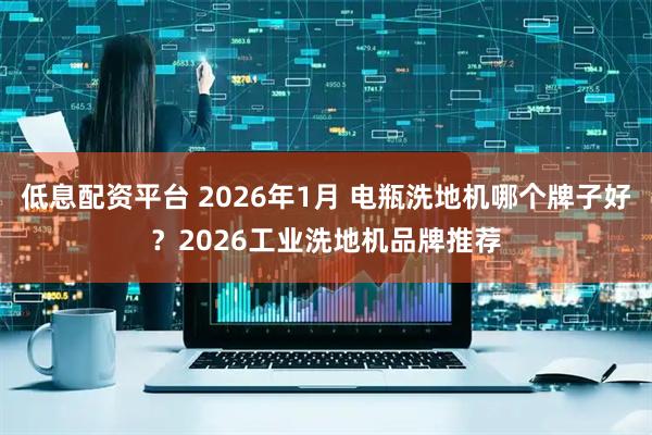 低息配资平台 2026年1月 电瓶洗地机哪个牌子好？2026工业洗地机品牌推荐