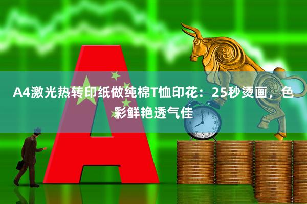A4激光热转印纸做纯棉T恤印花：25秒烫画，色彩鲜艳透气佳