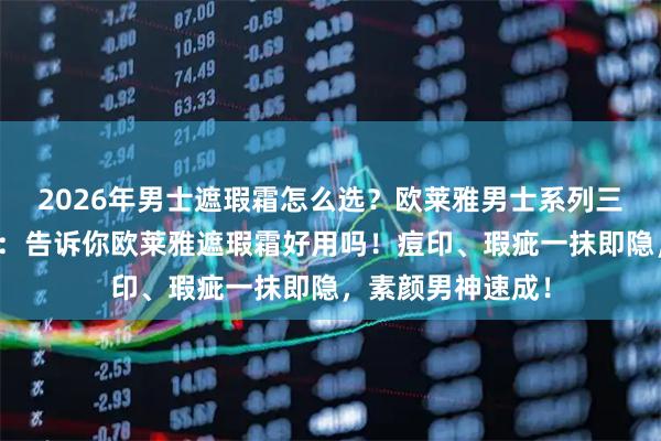 2026年男士遮瑕霜怎么选？欧莱雅男士系列三款热门单品亲测：告诉你欧莱雅遮瑕霜好用吗！痘印、瑕疵一抹即隐，素颜男神速成！