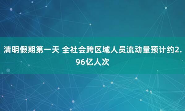 清明假期第一天 全社会跨区域人员流动量预计约2.96亿人次