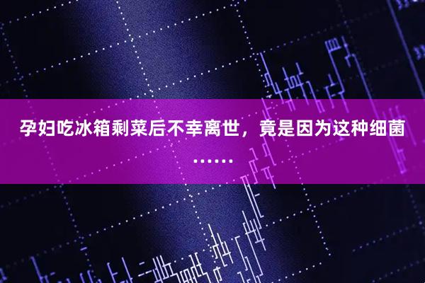 孕妇吃冰箱剩菜后不幸离世,竟是因为这种细菌……