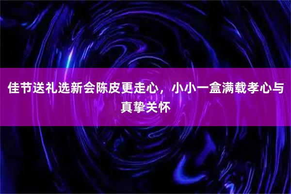 佳节送礼选新会陈皮更走心，小小一盒满载孝心与真挚关怀