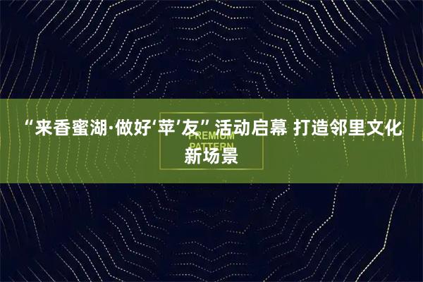 “来香蜜湖·做好‘苹’友”活动启幕 打造邻里文化新场景