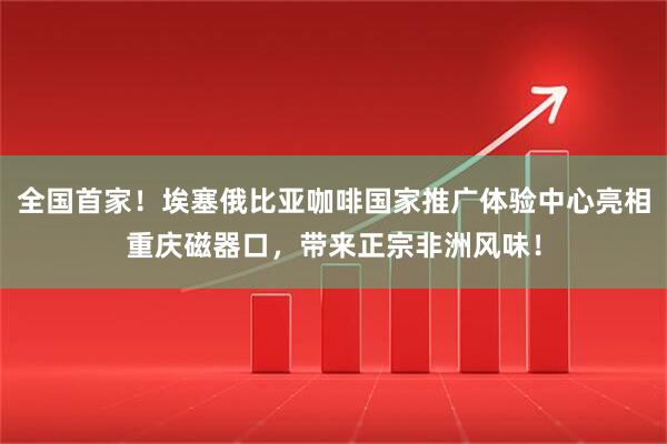 全国首家！埃塞俄比亚咖啡国家推广体验中心亮相重庆磁器口，带来正宗非洲风味！
