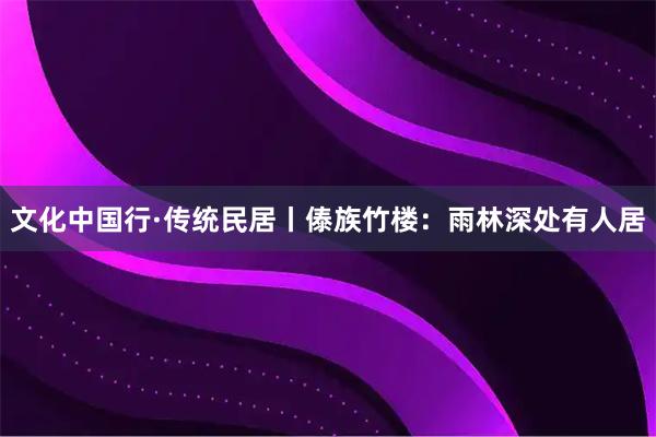 文化中国行·传统民居丨傣族竹楼：雨林深处有人居