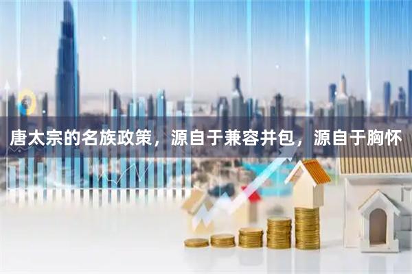 唐太宗的名族政策，源自于兼容并包，源自于胸怀