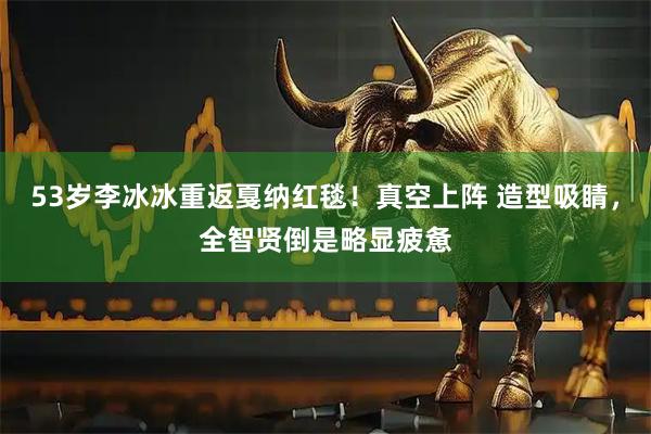 53岁李冰冰重返戛纳红毯！真空上阵 造型吸睛，全智贤倒是略显疲惫
