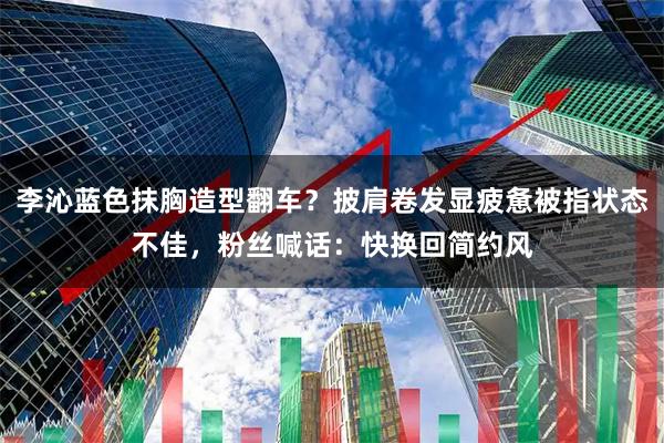 李沁蓝色抹胸造型翻车？披肩卷发显疲惫被指状态不佳，粉丝喊话：快换回简约风