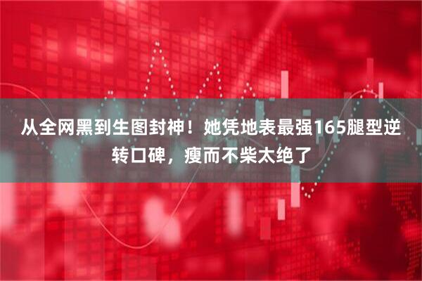 从全网黑到生图封神！她凭地表最强165腿型逆转口碑，瘦而不柴太绝了
