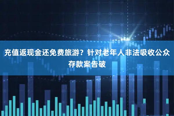 充值返现金还免费旅游?针对老年人非法吸收公众存款案告破
