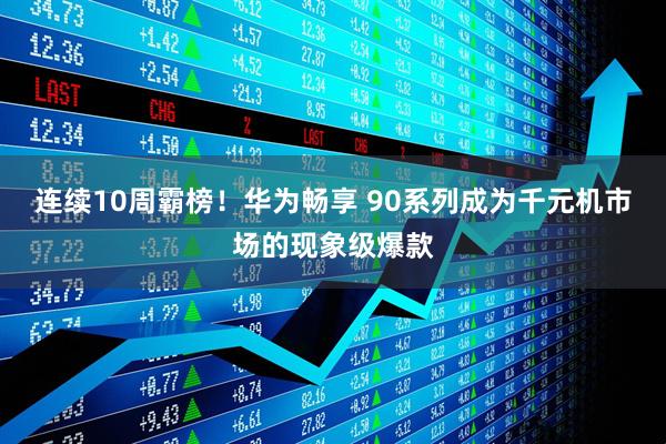 连续10周霸榜！华为畅享 90系列成为千元机市场的现象级爆款