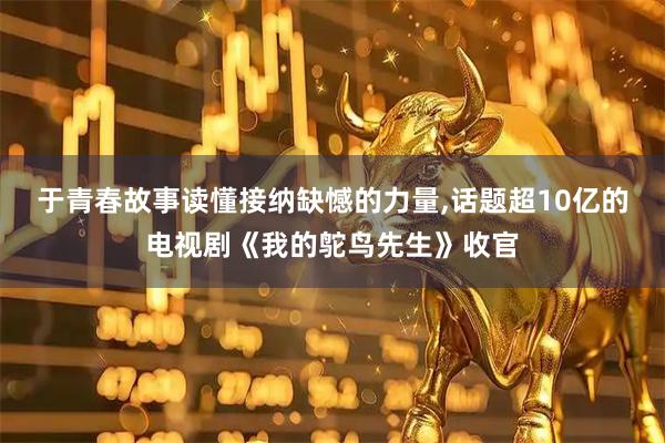 于青春故事读懂接纳缺憾的力量,话题超10亿的电视剧《我的鸵鸟先生》收官