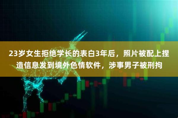 23岁女生拒绝学长的表白3年后，照片被配上捏造信息发到境外色情软件，涉事男子被刑拘
